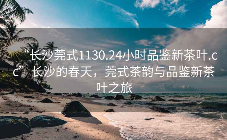 “長(cháng)沙莞式1130.24小時(shí)品鑒新茶葉.cc”長(cháng)沙的春天，莞式茶韻與品鑒新茶葉之旅