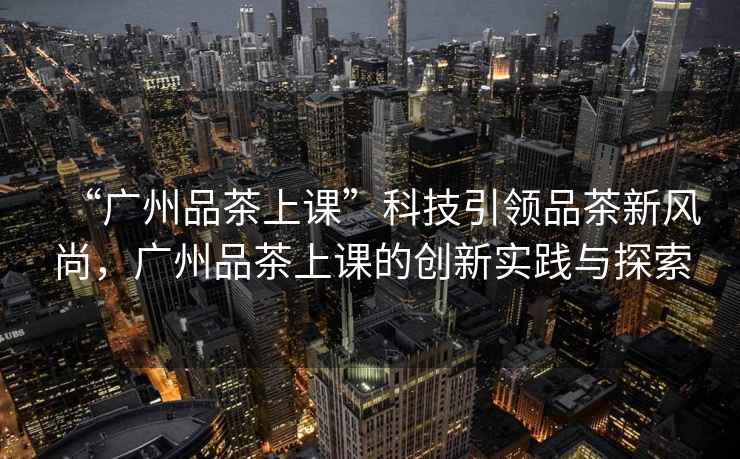 “廣州品茶上課”科技引領(lǐng)品茶新風(fēng)尚，廣州品茶上課的創(chuàng  )新實(shí)踐與探索
