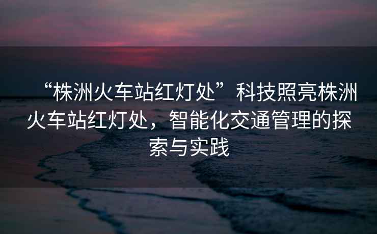“株洲火車(chē)站紅燈處”科技照亮株洲火車(chē)站紅燈處，智能化交通管理的探索與實(shí)踐