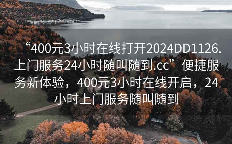 “400元3小時(shí)在線(xiàn)打開(kāi)2024DD1126.上門(mén)服務(wù)24小時(shí)隨叫隨到.cc”便捷服務(wù)新體驗，400元3小時(shí)在線(xiàn)開(kāi)啟，24小時(shí)上門(mén)服務(wù)隨叫隨到
