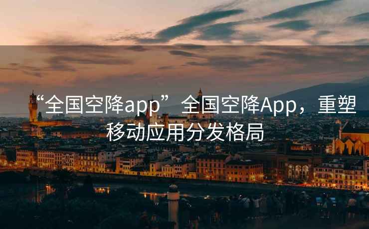 “全國空降app”全國空降App，重塑移動(dòng)應用分發(fā)格局