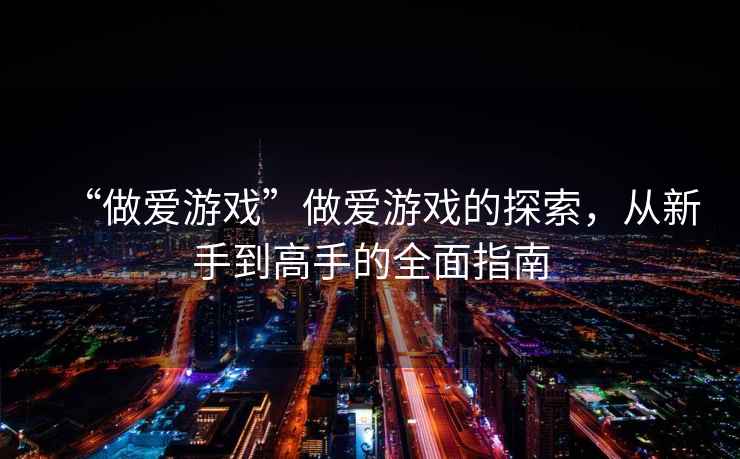 “做愛(ài)游戲”做愛(ài)游戲的探索，從新手到高手的全面指南