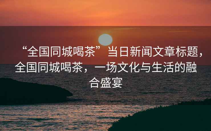 “全國同城喝茶”當日新聞文章標題，全國同城喝茶，一場(chǎng)文化與生活的融合盛宴