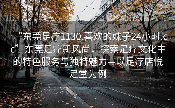 “東莞足療1130.喜歡的妹子24小時(shí).cc”東莞足療新風(fēng)尚，探索足療文化中的特色服務(wù)與獨特魅力—以足療店悅足堂為例