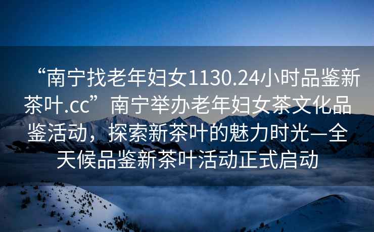 “南寧找老年婦女1130.24小時(shí)品鑒新茶葉.cc”南寧舉辦老年婦女茶文化品鑒活動(dòng)，探索新茶葉的魅力時(shí)光—全天候品鑒新茶葉活動(dòng)正式啟動(dòng)
