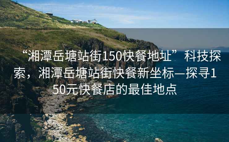 “湘潭岳塘站街150快餐地址”科技探索，湘潭岳塘站街快餐新坐標—探尋150元快餐店的最佳地點(diǎn)