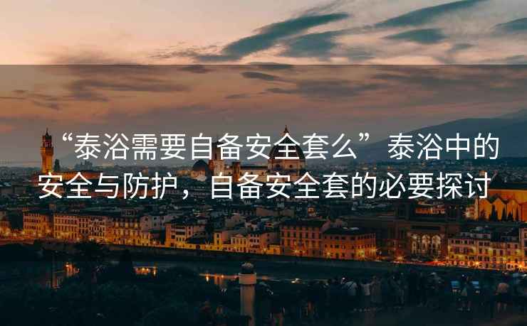 “泰浴需要自備安全套么”泰浴中的安全與防護，自備安全套的必要探討