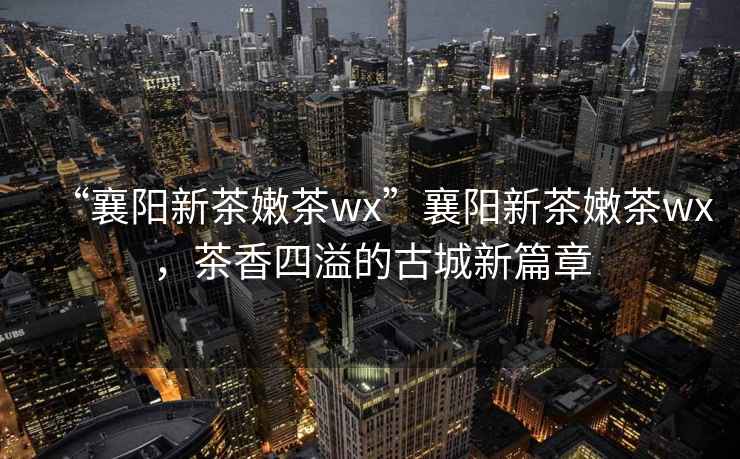 “襄陽(yáng)新茶嫩茶wx”襄陽(yáng)新茶嫩茶wx，茶香四溢的古城新篇章