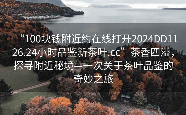 “100塊錢(qián)附近約在線(xiàn)打開(kāi)2024DD1126.24小時(shí)品鑒新茶葉.cc”茶香四溢，探尋附近秘境—一次關(guān)于茶葉品鑒的奇妙之旅