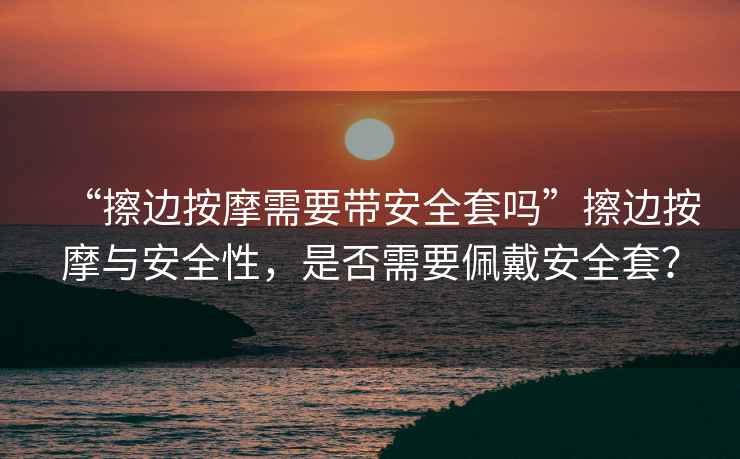 “擦邊按摩需要帶安全套嗎”擦邊按摩與安全性，是否需要佩戴安全套？