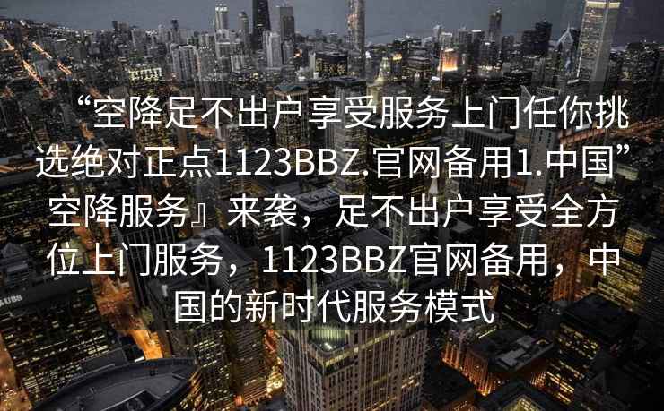 “空降足不出戶(hù)享受服務(wù)上門(mén)任你挑選絕對正點(diǎn)1123BBZ.官網(wǎng)備用1.中國”空降服務(wù)』來(lái)襲，足不出戶(hù)享受全方位上門(mén)服務(wù)，1123BBZ官網(wǎng)備用，中國的新時(shí)代服務(wù)模式