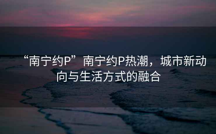 “南寧約P”南寧約P熱潮，城市新動(dòng)向與生活方式的融合