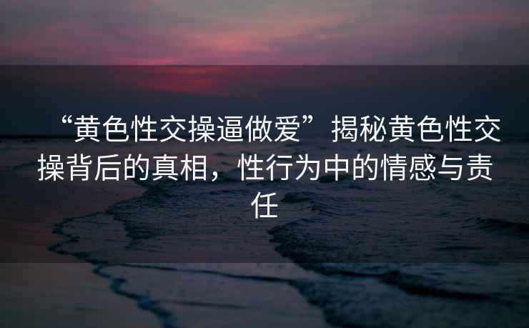 “黃色性交操逼做愛(ài)”揭秘黃色性交操背后的真相，性行為中的情感與責任