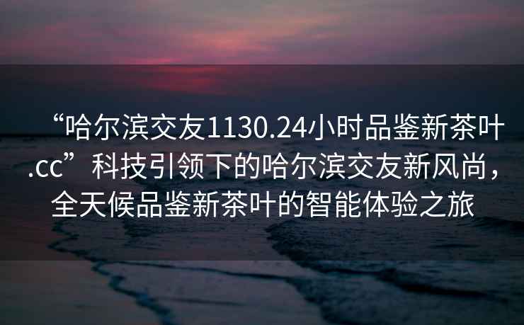 “哈爾濱交友1130.24小時(shí)品鑒新茶葉.cc”科技引領(lǐng)下的哈爾濱交友新風(fēng)尚，全天候品鑒新茶葉的智能體驗之旅