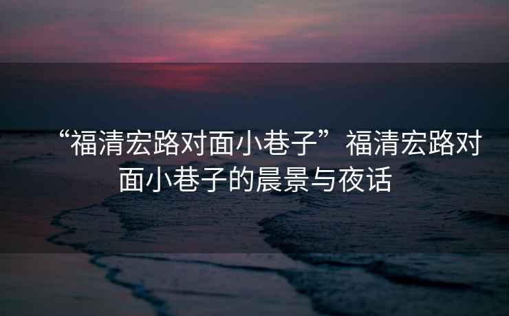 “福清宏路對面小巷子”福清宏路對面小巷子的晨景與夜話(huà)