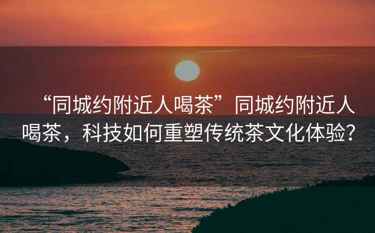 “同城約附近人喝茶”同城約附近人喝茶，科技如何重塑傳統茶文化體驗？