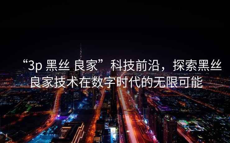 “3p 黑絲 良家”科技前沿，探索黑絲良家技術(shù)在數字時(shí)代的無(wú)限可能