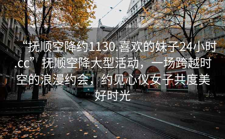“撫順空降約1130.喜歡的妹子24小時(shí).cc”撫順空降大型活動(dòng)，一場(chǎng)跨越時(shí)空的浪漫約會(huì )，約見(jiàn)心儀女子共度美好時(shí)光