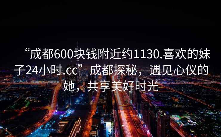 “成都600塊錢(qián)附近約1130.喜歡的妹子24小時(shí).cc”成都探秘，遇見(jiàn)心儀的她，共享美好時(shí)光