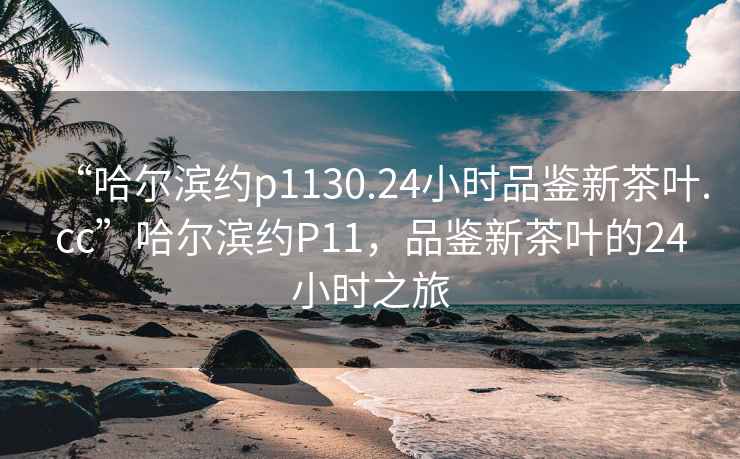 “哈爾濱約p1130.24小時(shí)品鑒新茶葉.cc”哈爾濱約P11，品鑒新茶葉的24小時(shí)之旅