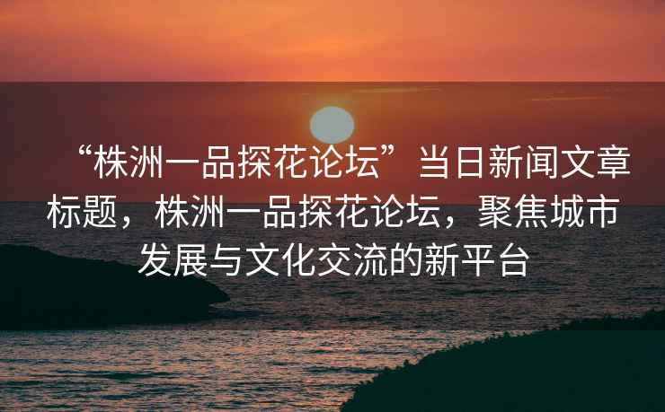 “株洲一品探花論壇”當日新聞文章標題，株洲一品探花論壇，聚焦城市發(fā)展與文化交流的新平臺