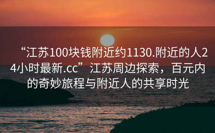 “江蘇100塊錢(qián)附近約1130.附近的人24小時(shí)最新.cc”江蘇周邊探索，百元內的奇妙旅程與附近人的共享時(shí)光