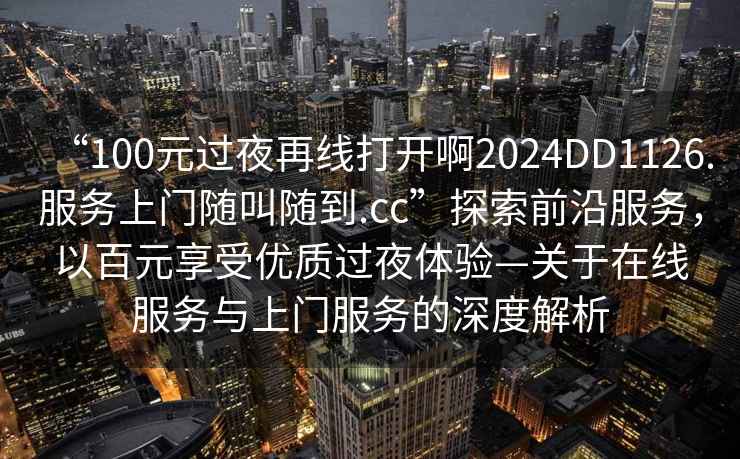 “100元過(guò)夜再線(xiàn)打開(kāi)啊2024DD1126.服務(wù)上門(mén)隨叫隨到.cc”探索前沿服務(wù)，以百元享受優(yōu)質(zhì)過(guò)夜體驗—關(guān)于在線(xiàn)服務(wù)與上門(mén)服務(wù)的深度解析
