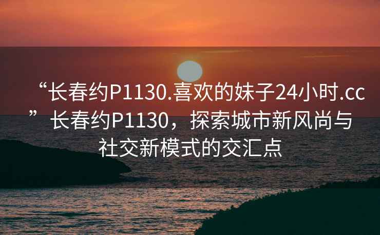 “長(cháng)春約P1130.喜歡的妹子24小時(shí).cc”長(cháng)春約P1130，探索城市新風(fēng)尚與社交新模式的交匯點(diǎn)