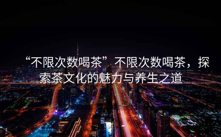 “不限次數喝茶”不限次數喝茶，探索茶文化的魅力與養生之道