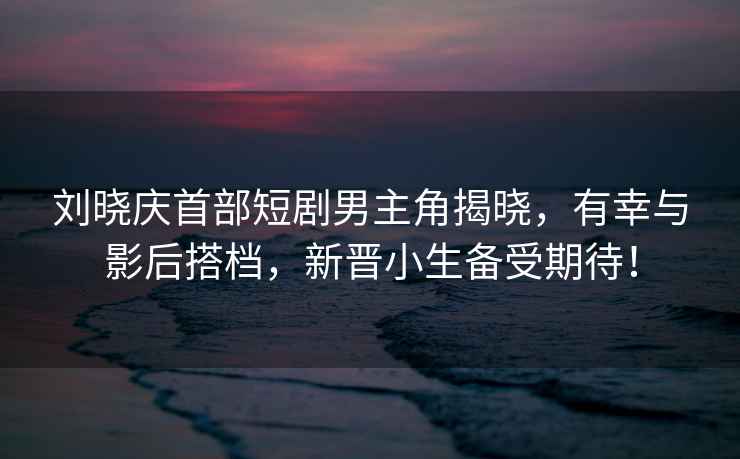 劉曉慶首部短劇男主角揭曉，有幸與影后搭檔，新晉小生備受期待！