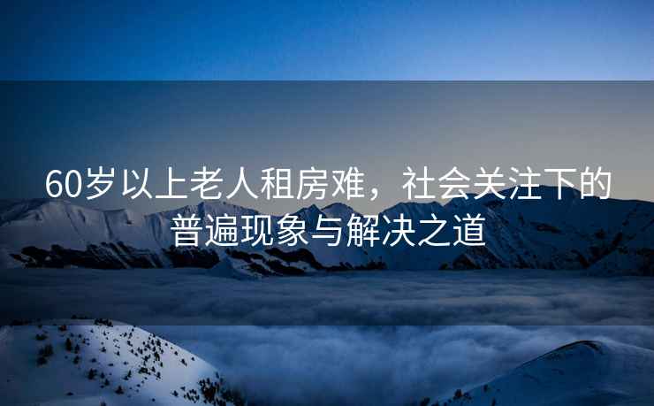 60歲以上老人租房難，社會(huì )關(guān)注下的普遍現象與解決之道