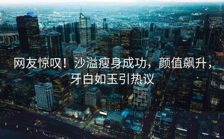 網(wǎng)友驚嘆！沙溢瘦身成功，顏值飆升，牙白如玉引熱議