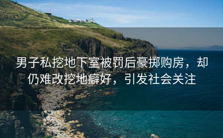 男子私挖地下室被罰后豪擲購房，卻仍難改挖地癖好，引發(fā)社會(huì )關(guān)注