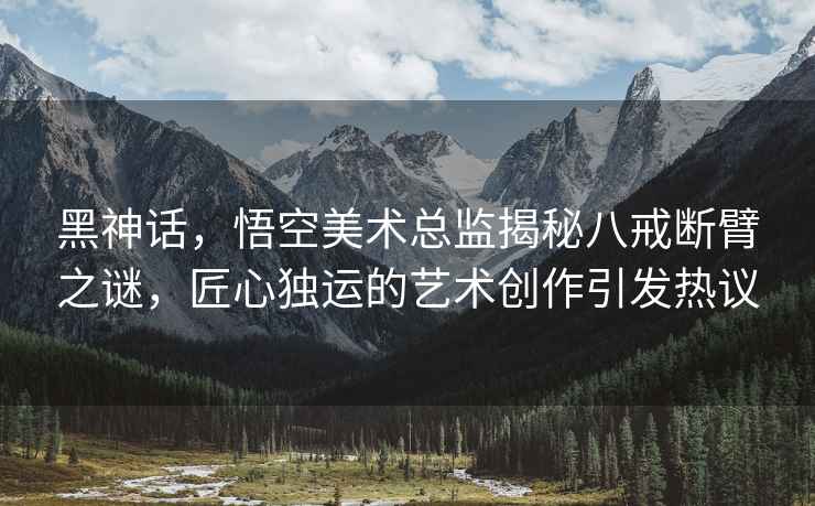 黑神話(huà)，悟空美術(shù)總監揭秘八戒斷臂之謎，匠心獨運的藝術(shù)創(chuàng  )作引發(fā)熱議