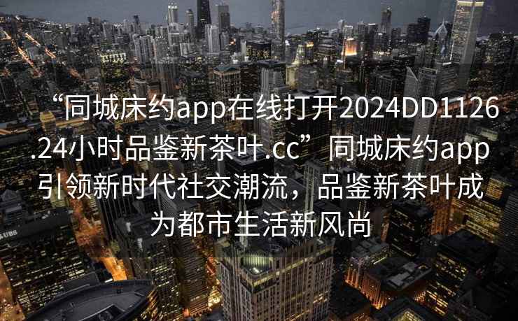 “同城床約app在線(xiàn)打開(kāi)2024DD1126.24小時(shí)品鑒新茶葉.cc”同城床約app引領(lǐng)新時(shí)代社交潮流，品鑒新茶葉成為都市生活新風(fēng)尚