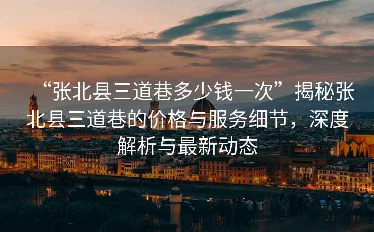 “張北縣三道巷多少錢(qián)一次”揭秘張北縣三道巷的價(jià)格與服務(wù)細節，深度解析與最新動(dòng)態(tài)