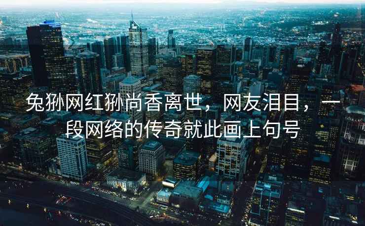 兔猻網(wǎng)紅猻尚香離世，網(wǎng)友淚目，一段網(wǎng)絡(luò )的傳奇就此畫(huà)上句號