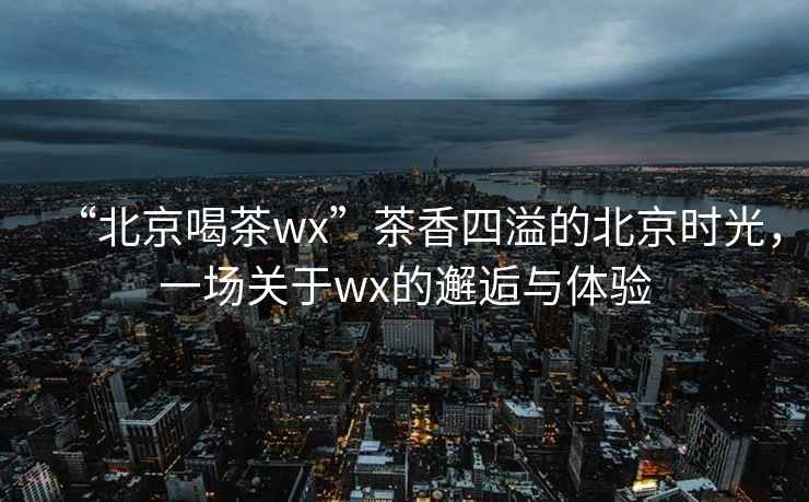 “北京喝茶wx”茶香四溢的北京時(shí)光，一場(chǎng)關(guān)于wx的邂逅與體驗