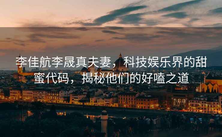 李佳航李晟真夫妻，科技娛樂(lè )界的甜蜜代碼，揭秘他們的好嗑之道