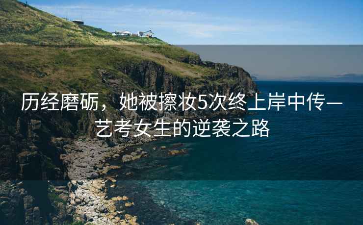 歷經(jīng)磨礪，她被擦妝5次終上岸中傳—藝考女生的逆襲之路