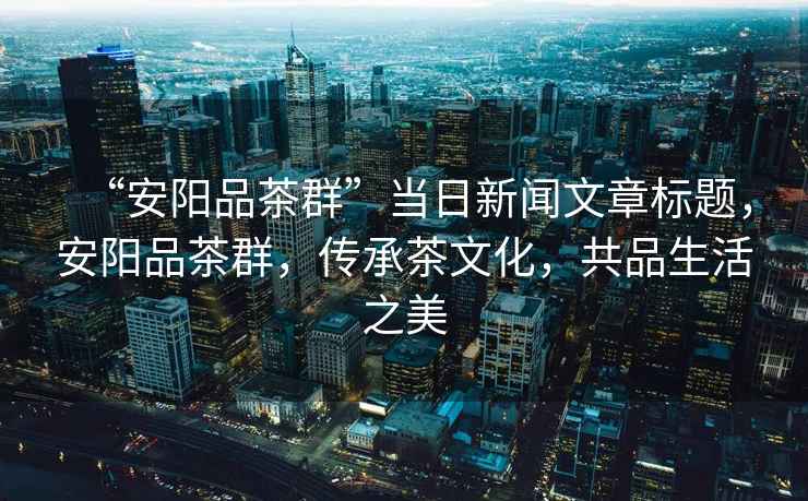 “安陽(yáng)品茶群”當日新聞文章標題，安陽(yáng)品茶群，傳承茶文化，共品生活之美