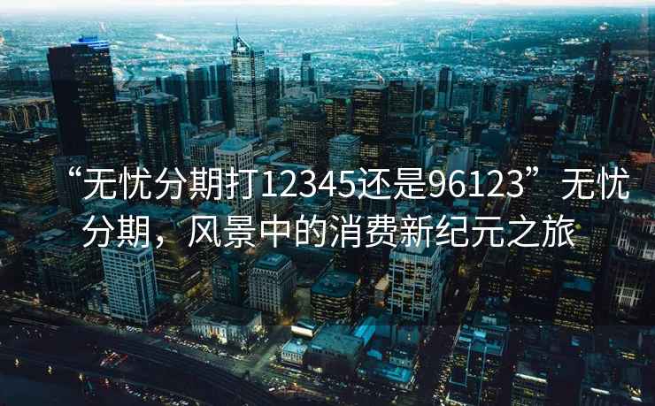 “無(wú)憂(yōu)分期打12345還是96123”無(wú)憂(yōu)分期，風(fēng)景中的消費新紀元之旅