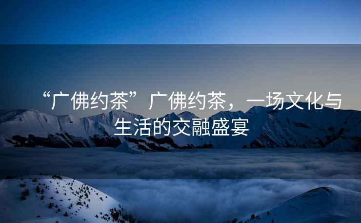 “廣佛約茶”廣佛約茶，一場(chǎng)文化與生活的交融盛宴