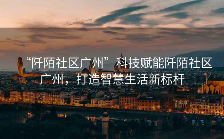 “阡陌社區廣州”科技賦能阡陌社區廣州，打造智慧生活新標桿