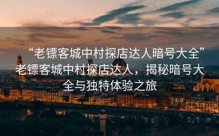 “老鏢客城中村探店達人暗號大全”老鏢客城中村探店達人，揭秘暗號大全與獨特體驗之旅