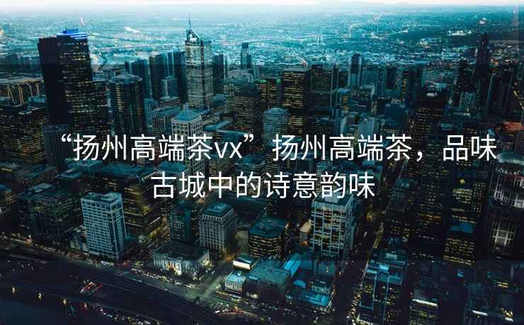 “揚州高端茶vx”揚州高端茶，品味古城中的詩(shī)意韻味