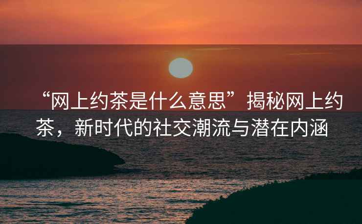 “網(wǎng)上約茶是什么意思”揭秘網(wǎng)上約茶，新時(shí)代的社交潮流與潛在內涵