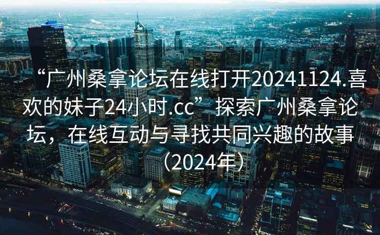 “廣州桑拿論壇在線(xiàn)打開(kāi)20241124.喜歡的妹子24小時(shí).cc”探索廣州桑拿論壇，在線(xiàn)互動(dòng)與尋找共同興趣的故事（2024年）