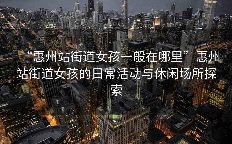 “惠州站街道女孩一般在哪里”惠州站街道女孩的日?；顒?dòng)與休閑場(chǎng)所探索