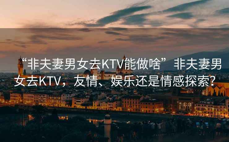 “非夫妻男女去KTV能做啥”非夫妻男女去KTV，友情、娛樂(lè )還是情感探索？